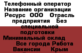 Телефонный оператор › Название организации ­ Ресурс, ООО › Отрасль предприятия ­ Без специальной подготовки › Минимальный оклад ­ 14 000 - Все города Работа » Вакансии   . Крым,Бахчисарай